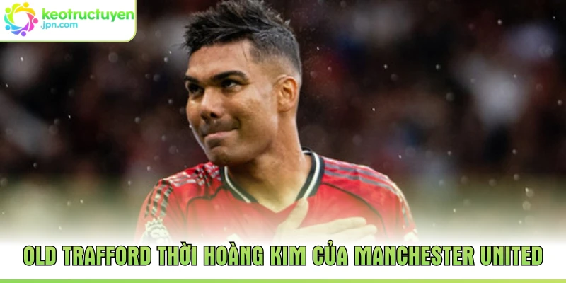 Old Trafford thời hoàng kim của Manchester United